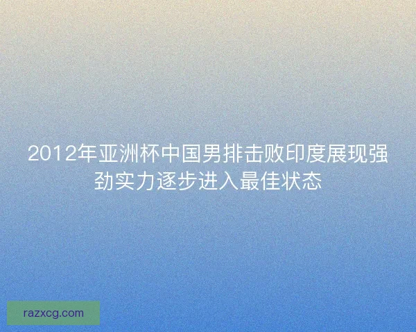 2012年亚洲杯中国男排击败印度展现强劲实力逐步进入最佳状态