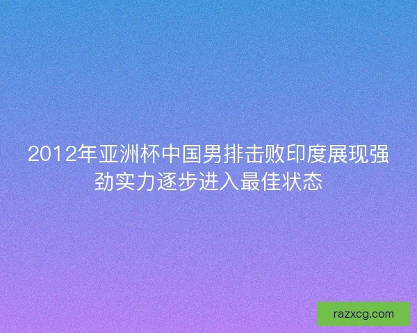 2012年亚洲杯中国男排击败印度展现强劲实力逐步进入最佳状态