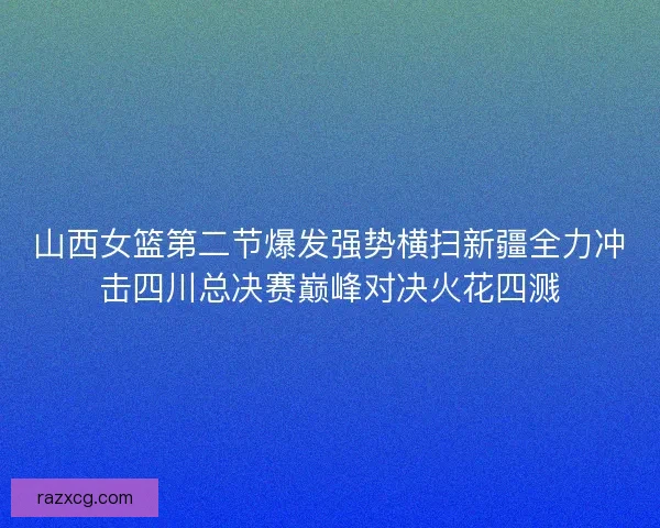 山西女篮第二节爆发强势横扫新疆全力冲击四川总决赛巅峰对决火花四溅