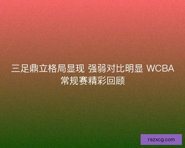三足鼎立格局显现 强弱对比明显 WCBA常规赛精彩回顾