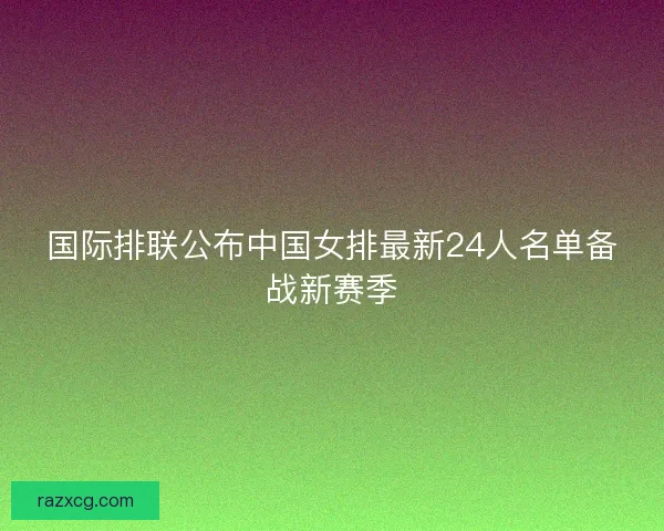国际排联公布中国女排最新24人名单备战新赛季