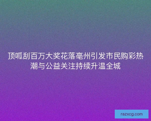 顶呱刮百万大奖花落亳州引发市民购彩热潮与公益关注持续升温全城