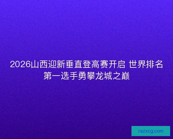 2026山西迎新垂直登高赛开启 世界排名第一选手勇攀龙城之巅