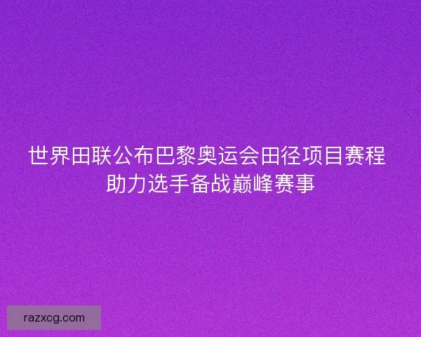 世界田联公布巴黎奥运会田径项目赛程 助力选手备战巅峰赛事