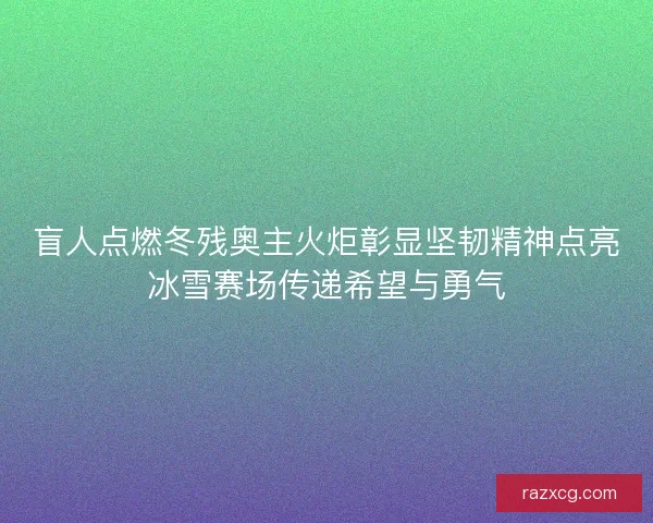 盲人点燃冬残奥主火炬彰显坚韧精神点亮冰雪赛场传递希望与勇气