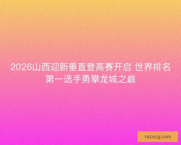 2026山西迎新垂直登高赛开启 世界排名第一选手勇攀龙城之巅