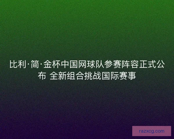 比利·简·金杯中国网球队参赛阵容正式公布 全新组合挑战国际赛事
