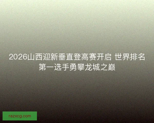 2026山西迎新垂直登高赛开启 世界排名第一选手勇攀龙城之巅