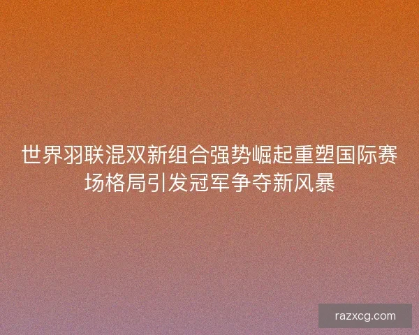 世界羽联混双新组合强势崛起重塑国际赛场格局引发冠军争夺新风暴