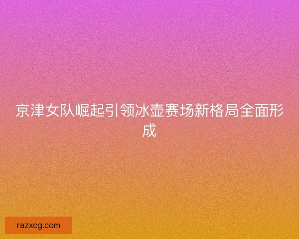 京津女队崛起引领冰壶赛场新格局全面形成