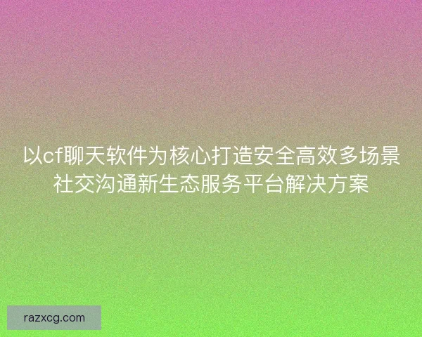 以cf聊天软件为核心打造安全高效多场景社交沟通新生态服务平台解决方案