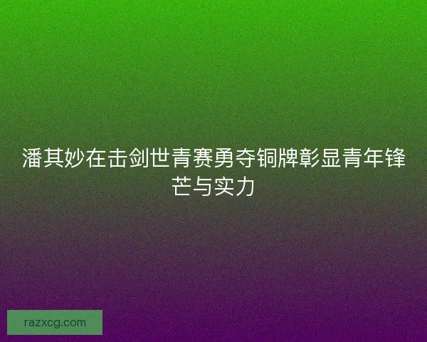 潘其妙在击剑世青赛勇夺铜牌彰显青年锋芒与实力