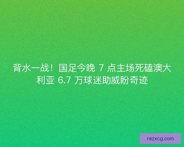 背水一战！国足今晚 7 点主场死磕澳大利亚 6.7 万球迷助威盼奇迹