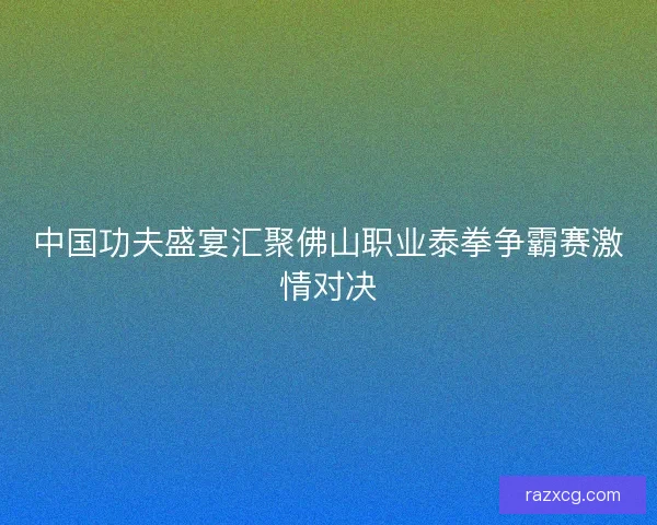 中国功夫盛宴汇聚佛山职业泰拳争霸赛激情对决