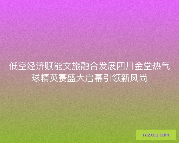 低空经济赋能文旅融合发展四川金堂热气球精英赛盛大启幕引领新风尚