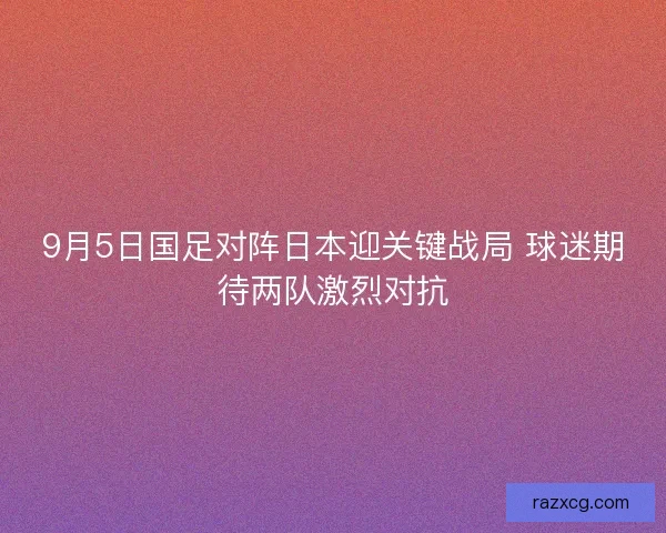 9月5日国足对阵日本迎关键战局 球迷期待两队激烈对抗