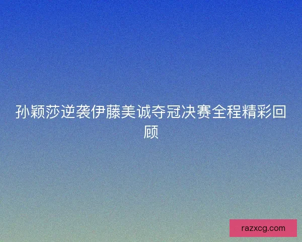 孙颖莎逆袭伊藤美诚夺冠决赛全程精彩回顾
