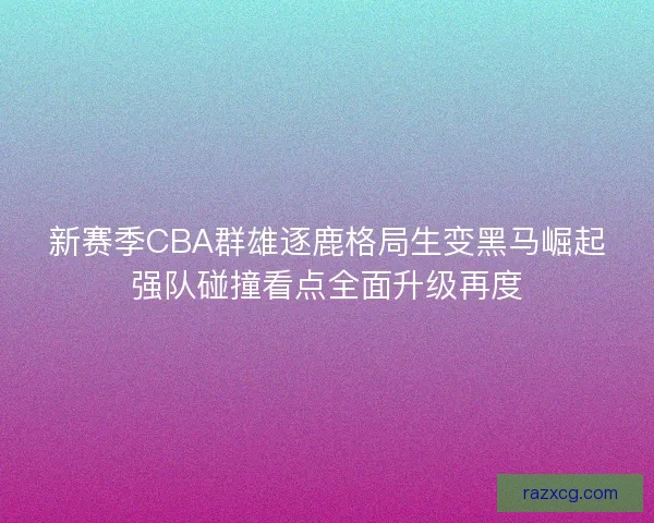新赛季CBA群雄逐鹿格局生变黑马崛起强队碰撞看点全面升级再度